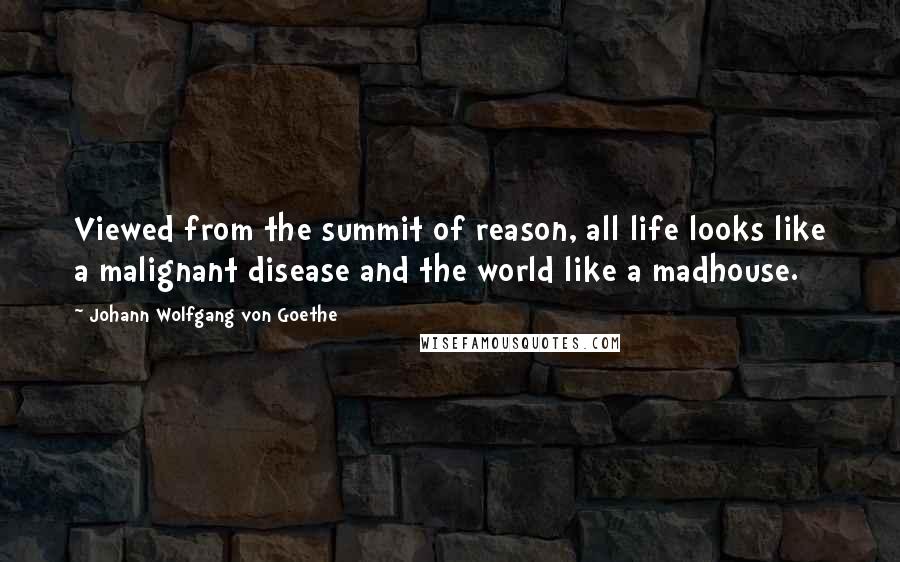 Johann Wolfgang Von Goethe Quotes: Viewed from the summit of reason, all life looks like a malignant disease and the world like a madhouse.