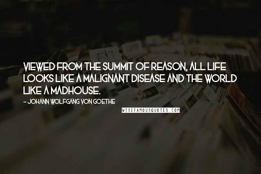 Johann Wolfgang Von Goethe Quotes: Viewed from the summit of reason, all life looks like a malignant disease and the world like a madhouse.