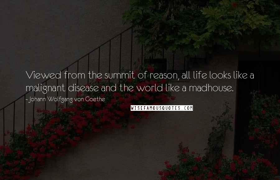 Johann Wolfgang Von Goethe Quotes: Viewed from the summit of reason, all life looks like a malignant disease and the world like a madhouse.