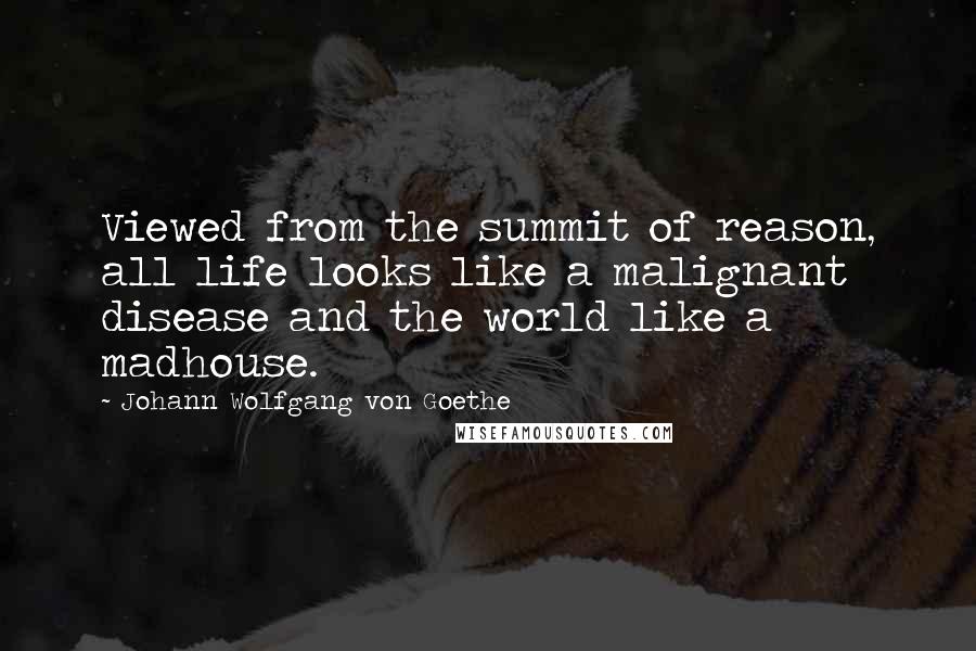 Johann Wolfgang Von Goethe Quotes: Viewed from the summit of reason, all life looks like a malignant disease and the world like a madhouse.