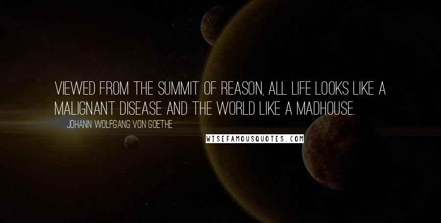 Johann Wolfgang Von Goethe Quotes: Viewed from the summit of reason, all life looks like a malignant disease and the world like a madhouse.