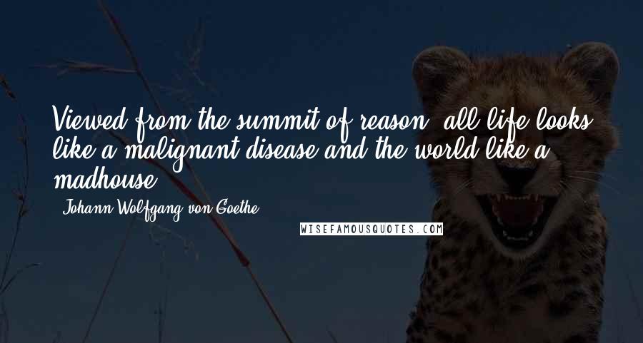 Johann Wolfgang Von Goethe Quotes: Viewed from the summit of reason, all life looks like a malignant disease and the world like a madhouse.