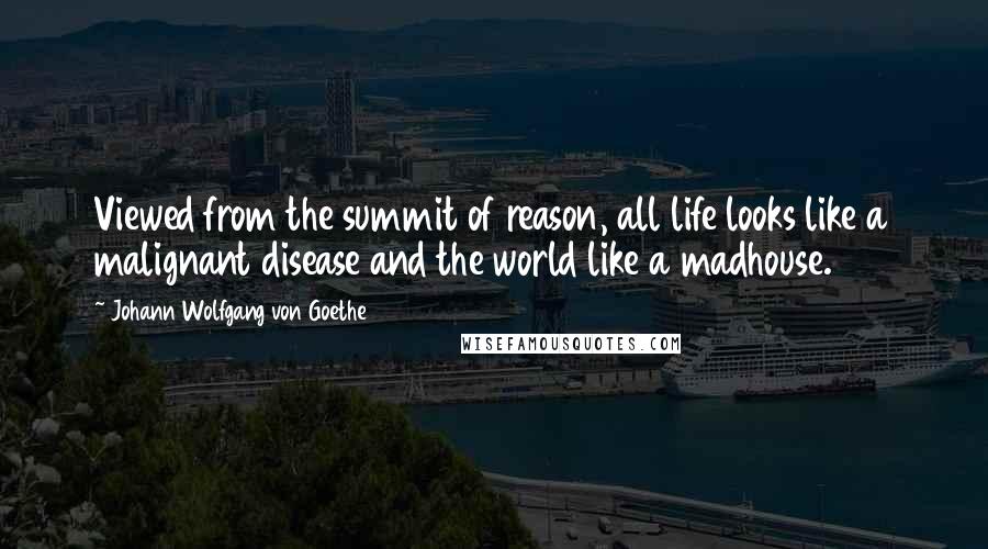 Johann Wolfgang Von Goethe Quotes: Viewed from the summit of reason, all life looks like a malignant disease and the world like a madhouse.