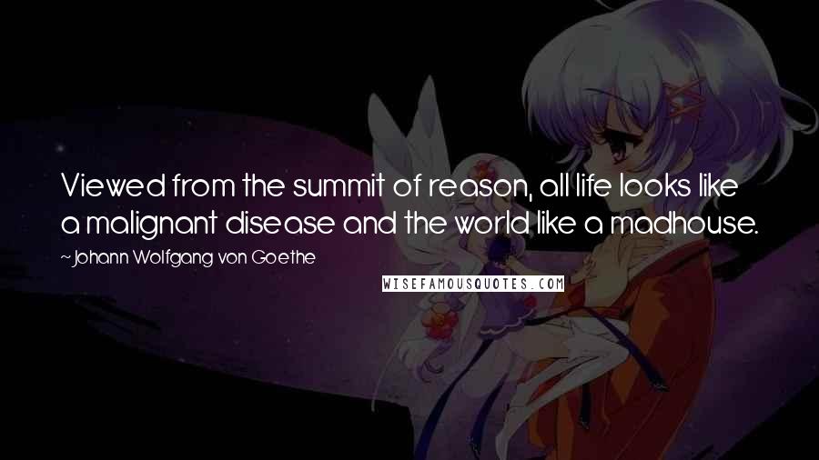 Johann Wolfgang Von Goethe Quotes: Viewed from the summit of reason, all life looks like a malignant disease and the world like a madhouse.