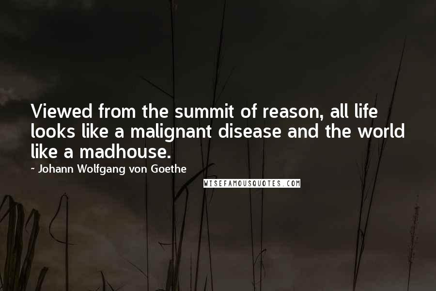 Johann Wolfgang Von Goethe Quotes: Viewed from the summit of reason, all life looks like a malignant disease and the world like a madhouse.