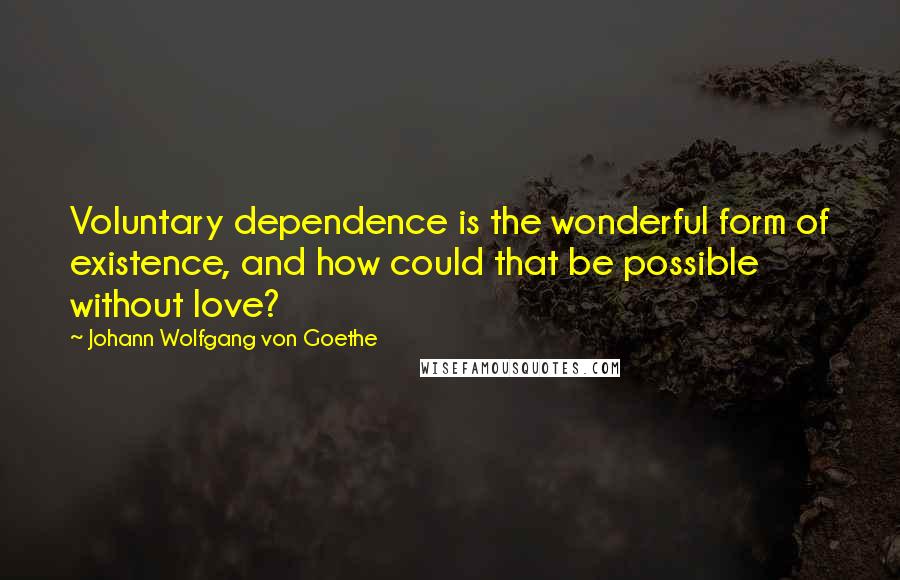 Johann Wolfgang Von Goethe Quotes: Voluntary dependence is the wonderful form of existence, and how could that be possible without love?