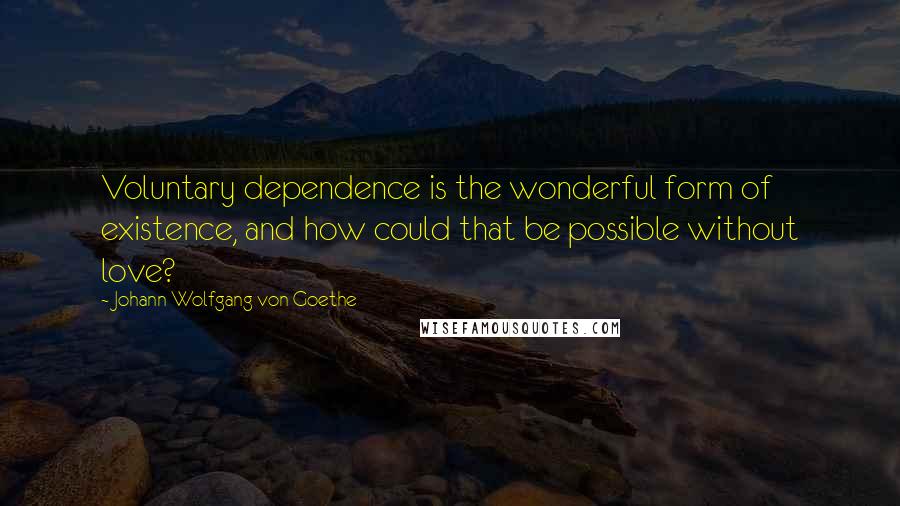 Johann Wolfgang Von Goethe Quotes: Voluntary dependence is the wonderful form of existence, and how could that be possible without love?