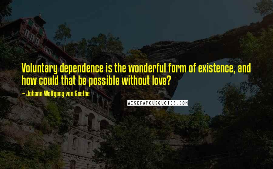 Johann Wolfgang Von Goethe Quotes: Voluntary dependence is the wonderful form of existence, and how could that be possible without love?