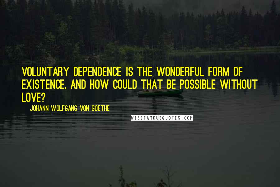 Johann Wolfgang Von Goethe Quotes: Voluntary dependence is the wonderful form of existence, and how could that be possible without love?