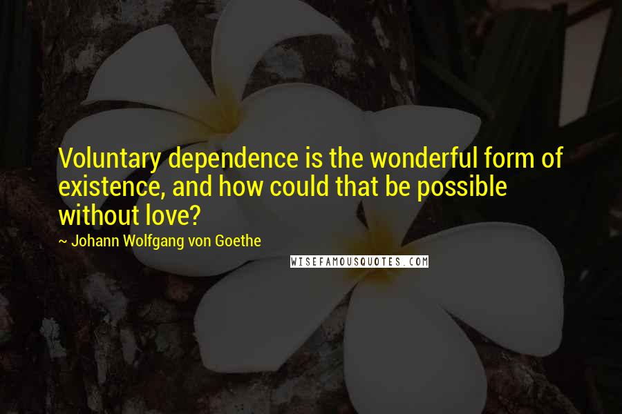 Johann Wolfgang Von Goethe Quotes: Voluntary dependence is the wonderful form of existence, and how could that be possible without love?