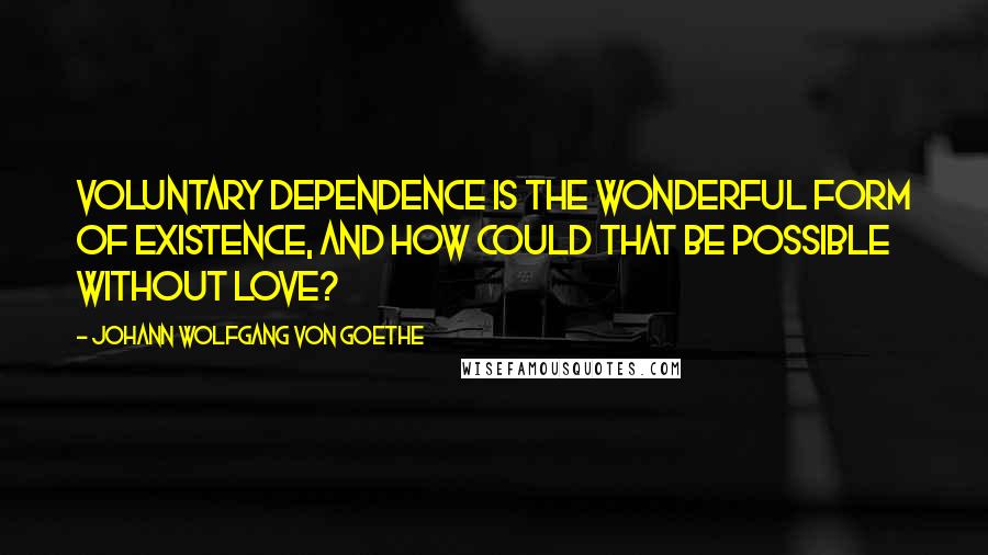 Johann Wolfgang Von Goethe Quotes: Voluntary dependence is the wonderful form of existence, and how could that be possible without love?