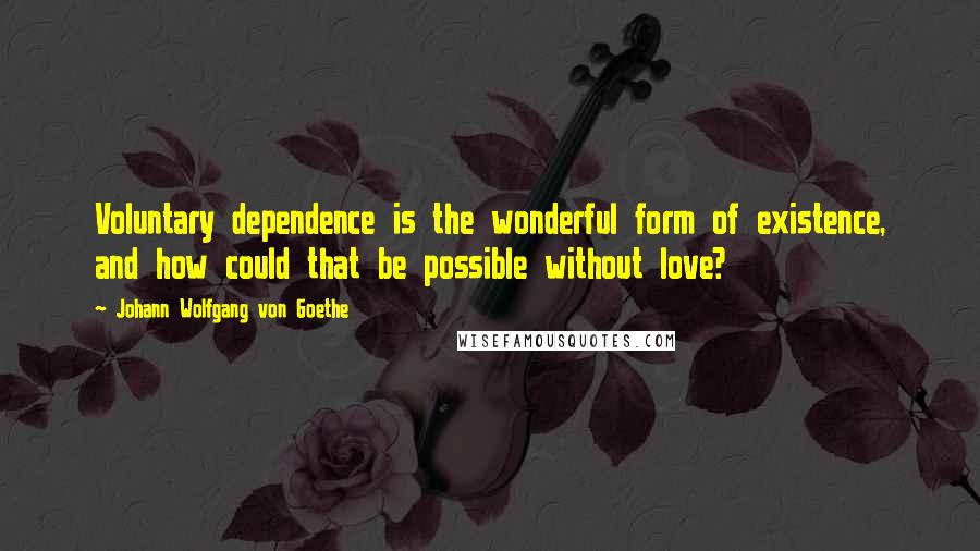 Johann Wolfgang Von Goethe Quotes: Voluntary dependence is the wonderful form of existence, and how could that be possible without love?
