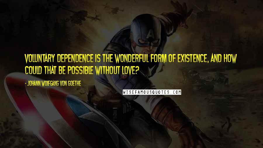 Johann Wolfgang Von Goethe Quotes: Voluntary dependence is the wonderful form of existence, and how could that be possible without love?