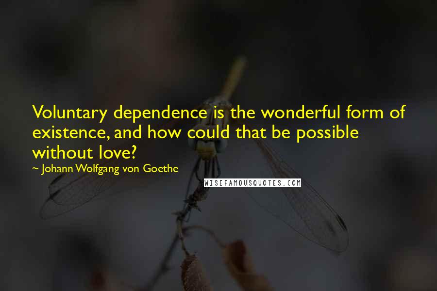 Johann Wolfgang Von Goethe Quotes: Voluntary dependence is the wonderful form of existence, and how could that be possible without love?