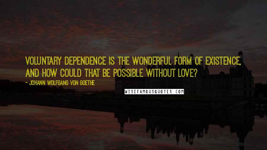 Johann Wolfgang Von Goethe Quotes: Voluntary dependence is the wonderful form of existence, and how could that be possible without love?