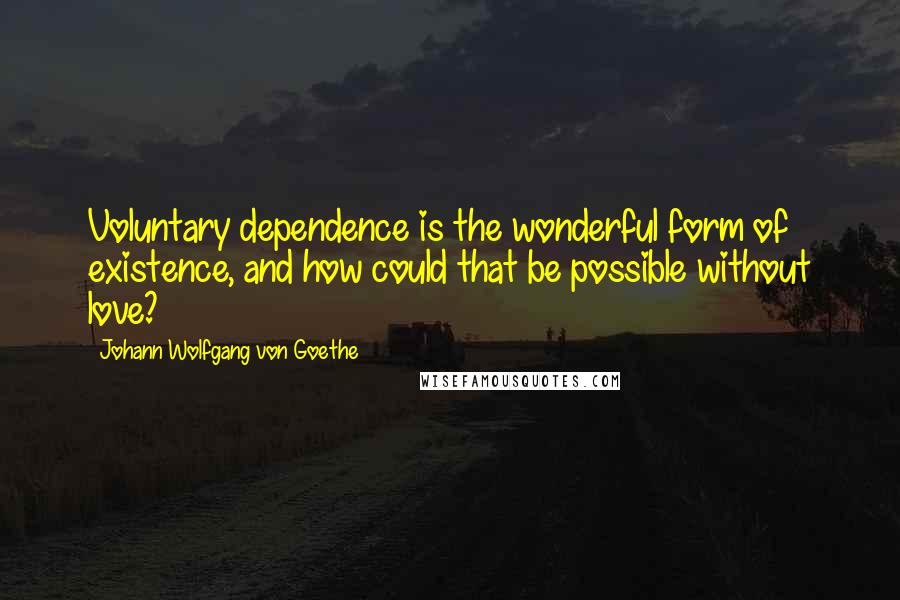 Johann Wolfgang Von Goethe Quotes: Voluntary dependence is the wonderful form of existence, and how could that be possible without love?