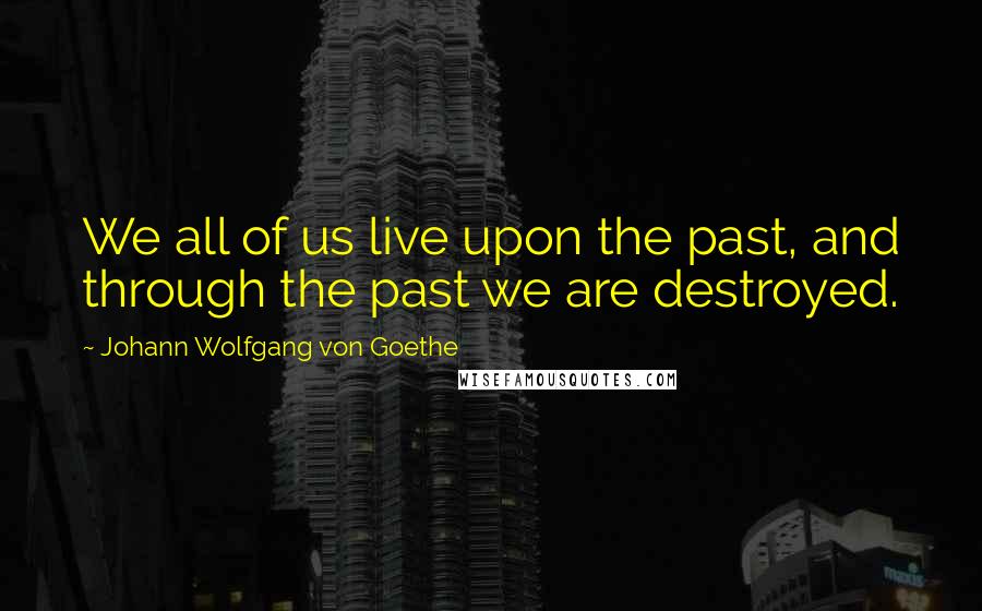 Johann Wolfgang Von Goethe Quotes: We all of us live upon the past, and through the past we are destroyed.