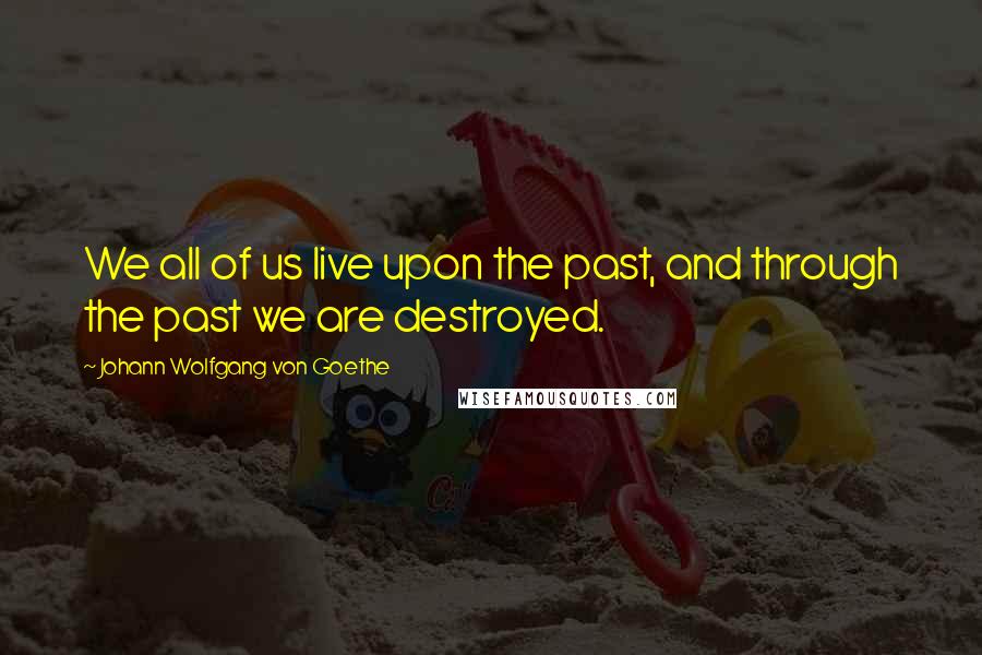 Johann Wolfgang Von Goethe Quotes: We all of us live upon the past, and through the past we are destroyed.