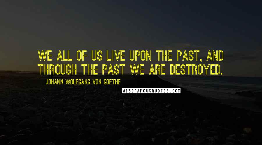 Johann Wolfgang Von Goethe Quotes: We all of us live upon the past, and through the past we are destroyed.