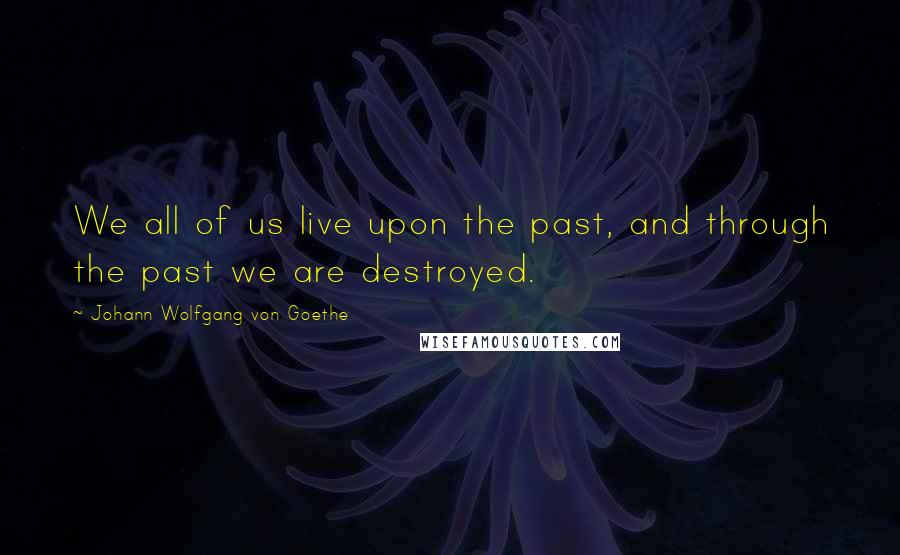 Johann Wolfgang Von Goethe Quotes: We all of us live upon the past, and through the past we are destroyed.