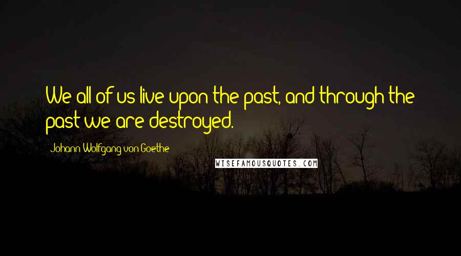 Johann Wolfgang Von Goethe Quotes: We all of us live upon the past, and through the past we are destroyed.