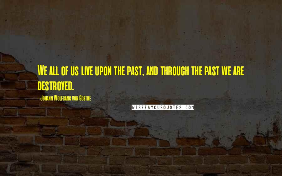 Johann Wolfgang Von Goethe Quotes: We all of us live upon the past, and through the past we are destroyed.