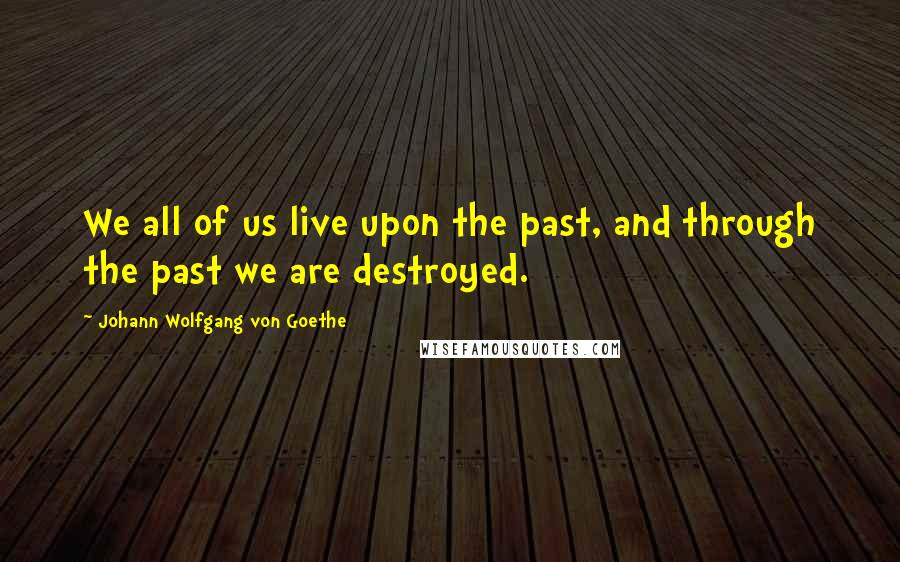 Johann Wolfgang Von Goethe Quotes: We all of us live upon the past, and through the past we are destroyed.