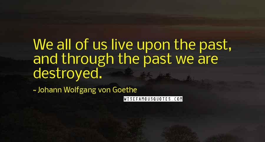 Johann Wolfgang Von Goethe Quotes: We all of us live upon the past, and through the past we are destroyed.