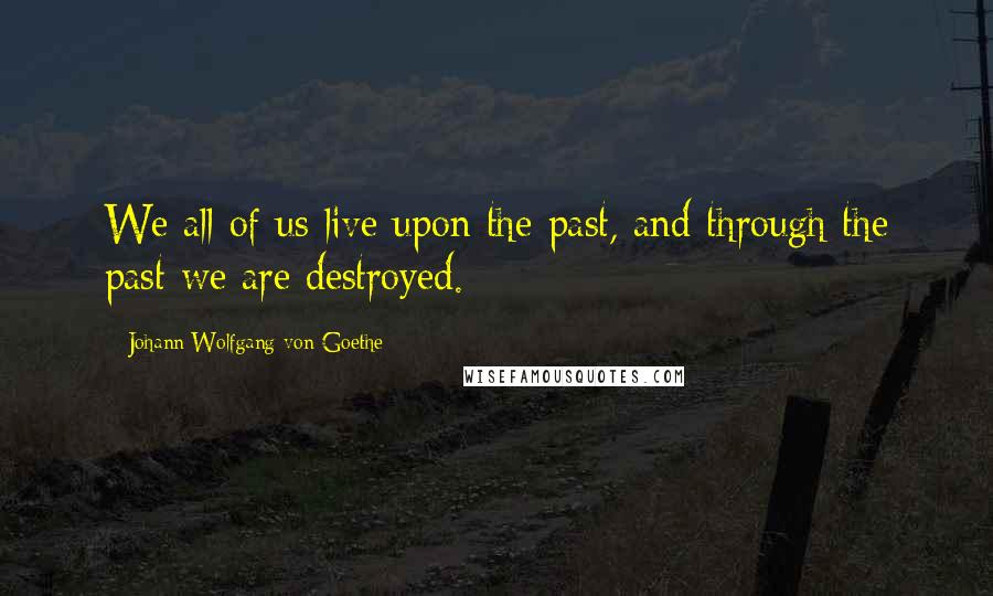 Johann Wolfgang Von Goethe Quotes: We all of us live upon the past, and through the past we are destroyed.