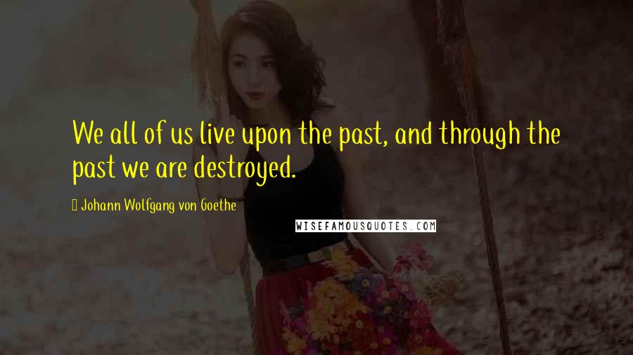 Johann Wolfgang Von Goethe Quotes: We all of us live upon the past, and through the past we are destroyed.