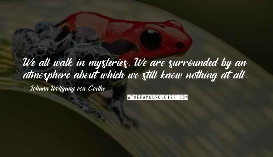 Johann Wolfgang Von Goethe Quotes: We all walk in mysteries. We are surrounded by an atmosphere about which we still know nothing at all.