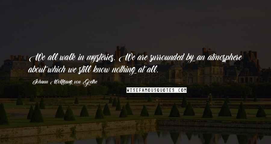 Johann Wolfgang Von Goethe Quotes: We all walk in mysteries. We are surrounded by an atmosphere about which we still know nothing at all.