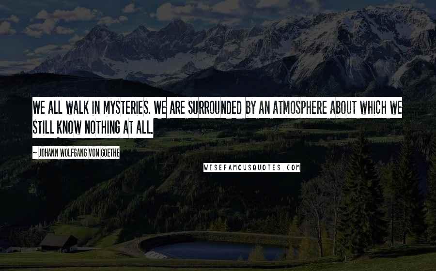 Johann Wolfgang Von Goethe Quotes: We all walk in mysteries. We are surrounded by an atmosphere about which we still know nothing at all.