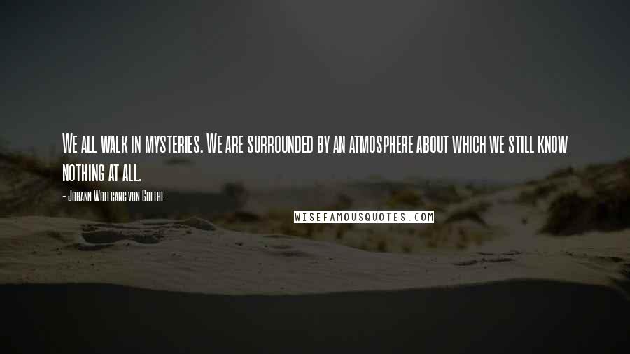 Johann Wolfgang Von Goethe Quotes: We all walk in mysteries. We are surrounded by an atmosphere about which we still know nothing at all.