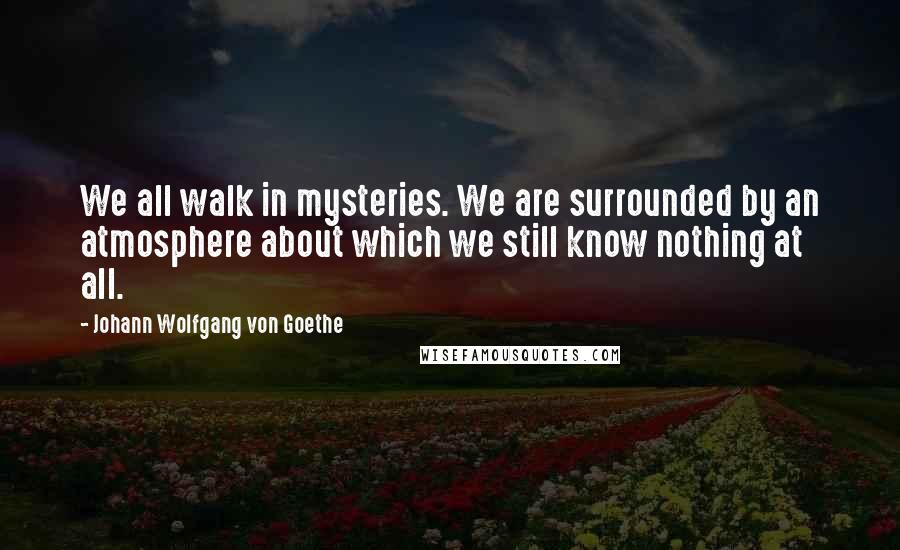 Johann Wolfgang Von Goethe Quotes: We all walk in mysteries. We are surrounded by an atmosphere about which we still know nothing at all.