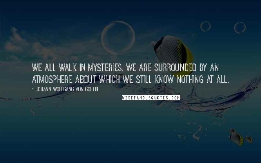 Johann Wolfgang Von Goethe Quotes: We all walk in mysteries. We are surrounded by an atmosphere about which we still know nothing at all.