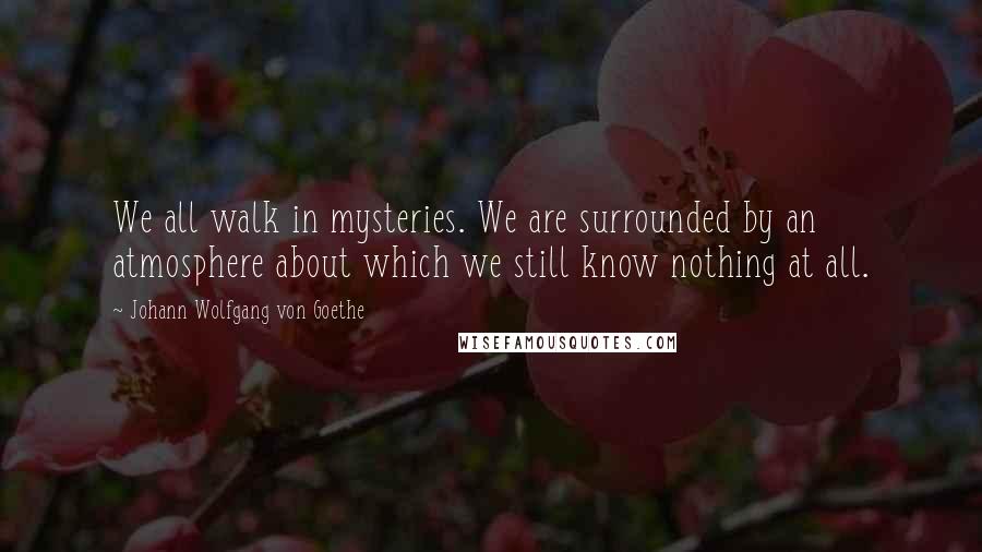 Johann Wolfgang Von Goethe Quotes: We all walk in mysteries. We are surrounded by an atmosphere about which we still know nothing at all.