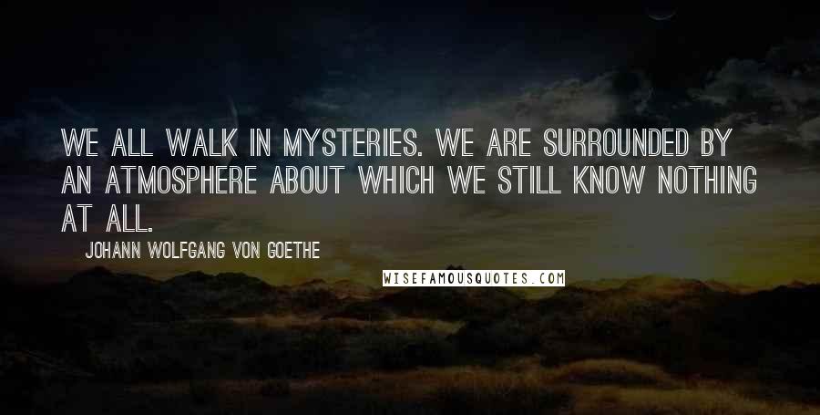 Johann Wolfgang Von Goethe Quotes: We all walk in mysteries. We are surrounded by an atmosphere about which we still know nothing at all.