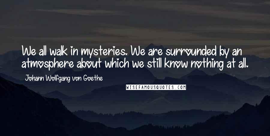 Johann Wolfgang Von Goethe Quotes: We all walk in mysteries. We are surrounded by an atmosphere about which we still know nothing at all.