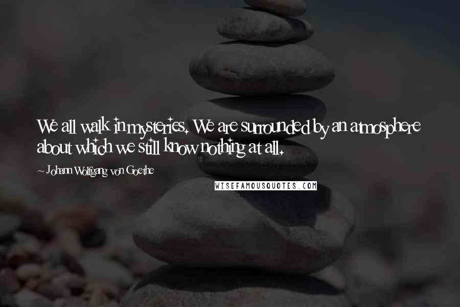 Johann Wolfgang Von Goethe Quotes: We all walk in mysteries. We are surrounded by an atmosphere about which we still know nothing at all.