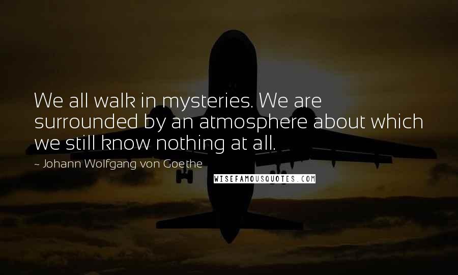 Johann Wolfgang Von Goethe Quotes: We all walk in mysteries. We are surrounded by an atmosphere about which we still know nothing at all.