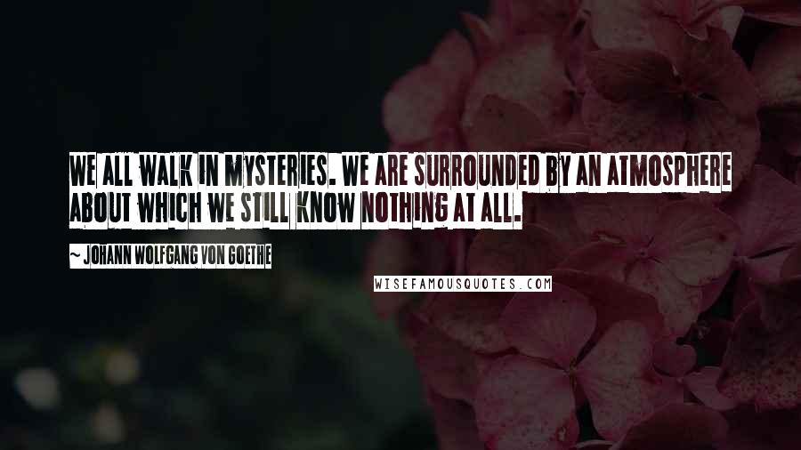 Johann Wolfgang Von Goethe Quotes: We all walk in mysteries. We are surrounded by an atmosphere about which we still know nothing at all.