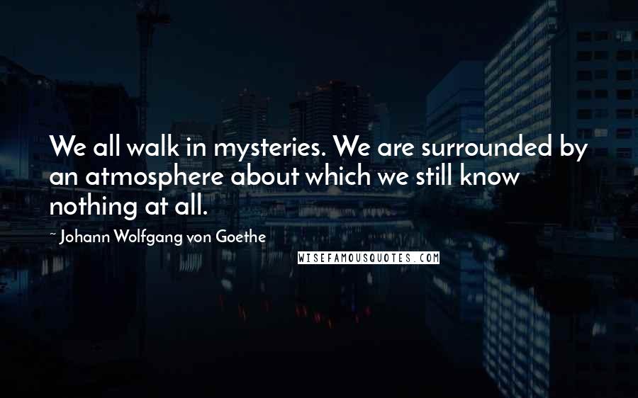 Johann Wolfgang Von Goethe Quotes: We all walk in mysteries. We are surrounded by an atmosphere about which we still know nothing at all.