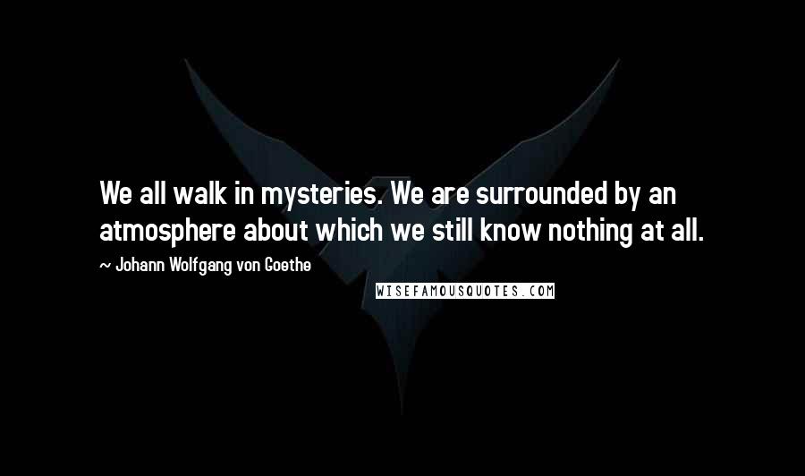 Johann Wolfgang Von Goethe Quotes: We all walk in mysteries. We are surrounded by an atmosphere about which we still know nothing at all.