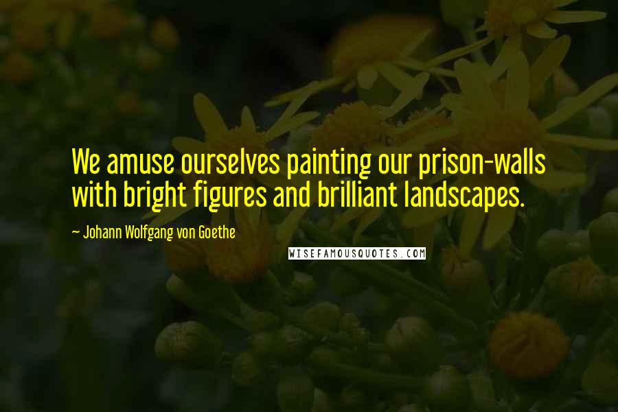 Johann Wolfgang Von Goethe Quotes: We amuse ourselves painting our prison-walls with bright figures and brilliant landscapes.