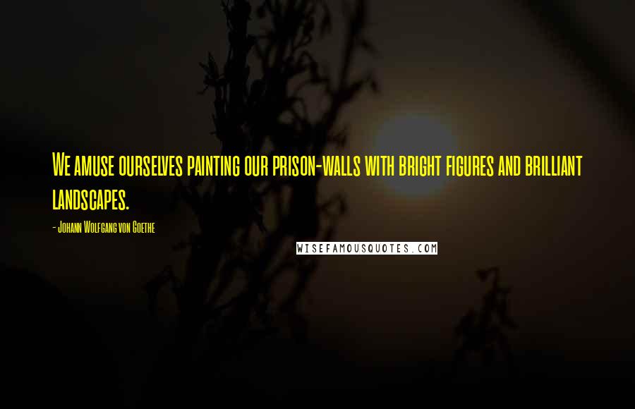Johann Wolfgang Von Goethe Quotes: We amuse ourselves painting our prison-walls with bright figures and brilliant landscapes.
