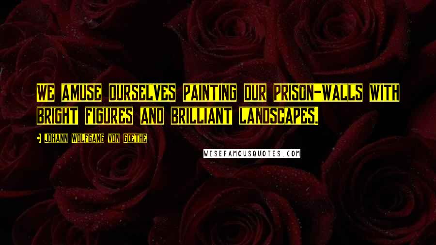 Johann Wolfgang Von Goethe Quotes: We amuse ourselves painting our prison-walls with bright figures and brilliant landscapes.