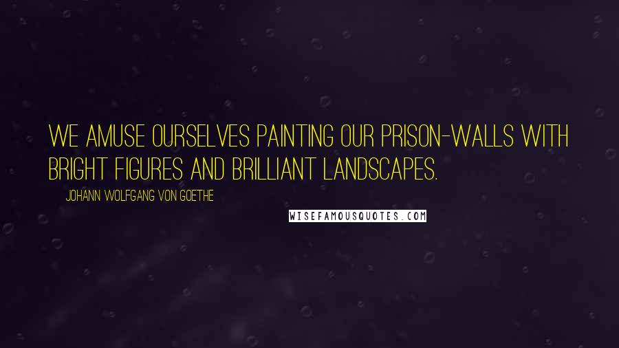 Johann Wolfgang Von Goethe Quotes: We amuse ourselves painting our prison-walls with bright figures and brilliant landscapes.