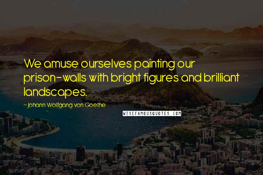 Johann Wolfgang Von Goethe Quotes: We amuse ourselves painting our prison-walls with bright figures and brilliant landscapes.