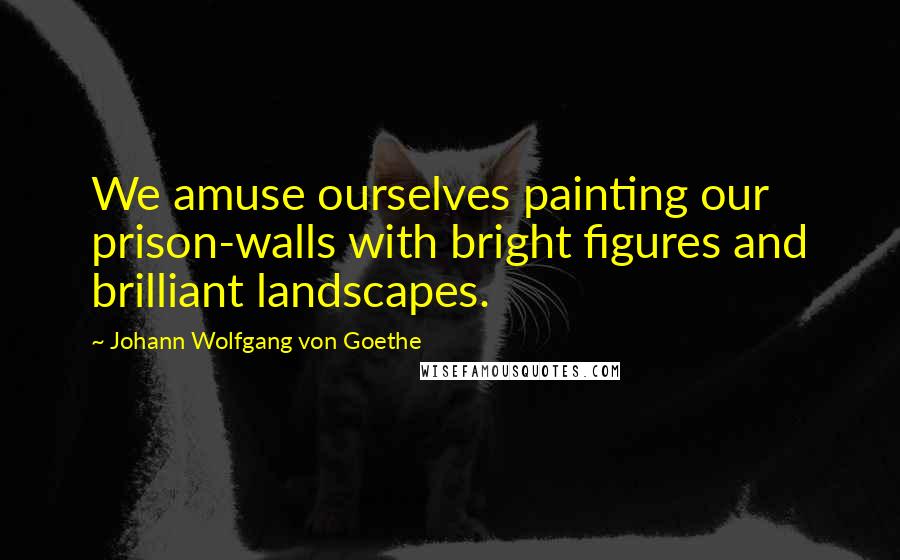 Johann Wolfgang Von Goethe Quotes: We amuse ourselves painting our prison-walls with bright figures and brilliant landscapes.